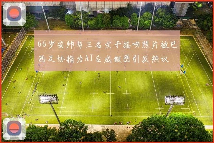 66岁安帅与三名女子接吻照片被巴西足协指为AI合成假图引发热议