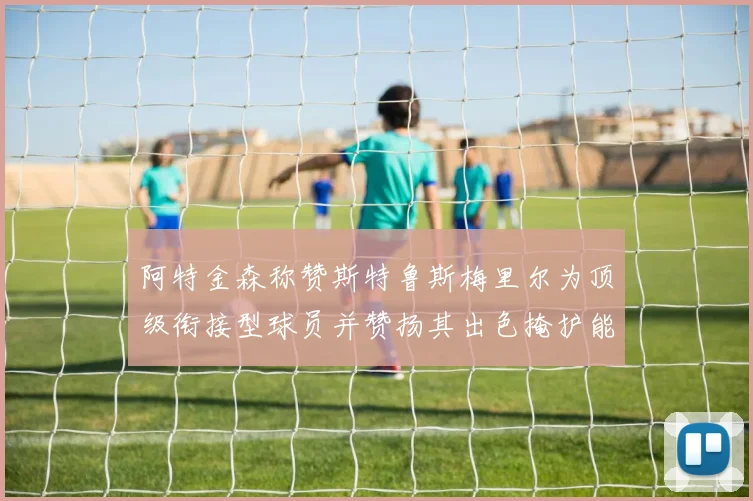 阿特金森称赞斯特鲁斯梅里尔为顶级衔接型球员并赞扬其出色掩护能力