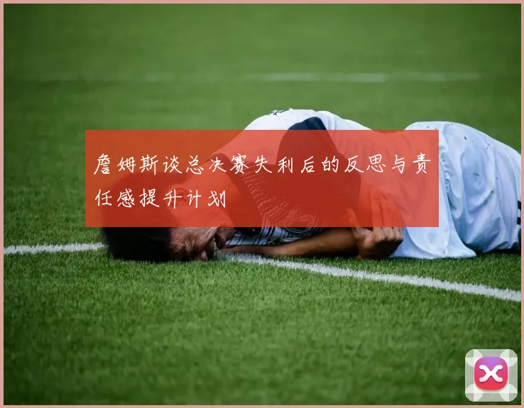 詹姆斯谈总决赛失利后的反思与责任感提升计划