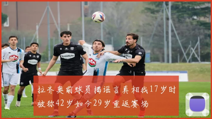 拉齐奥前球员揭谣言真相我17岁时被称42岁如今29岁重返赛场