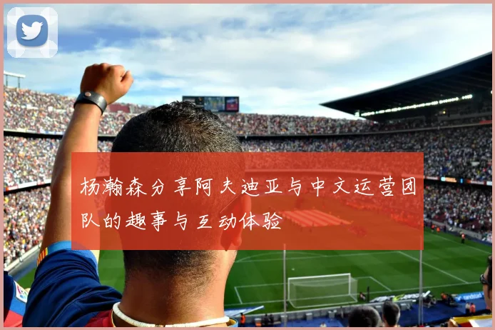 杨瀚森分享阿夫迪亚与中文运营团队的趣事与互动体验