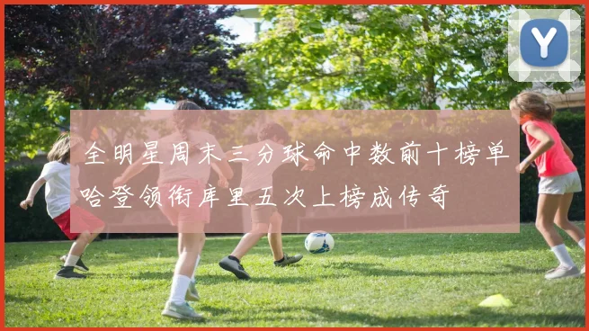 全明星周末三分球命中数前十榜单哈登领衔库里五次上榜成传奇