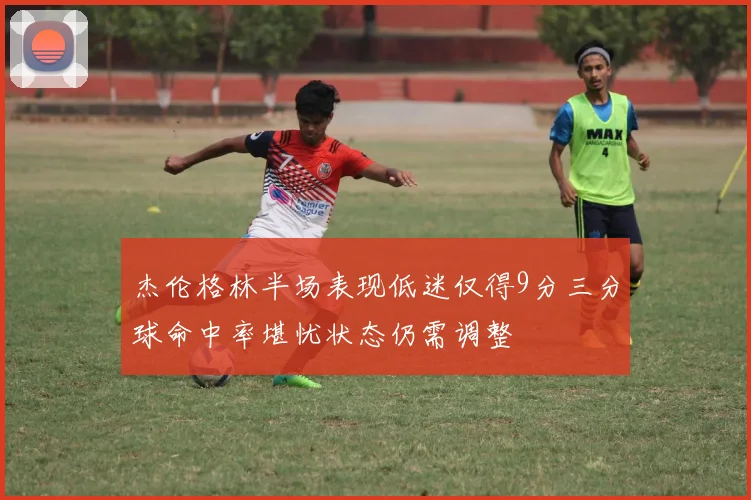 杰伦格林半场表现低迷仅得9分三分球命中率堪忧状态仍需调整