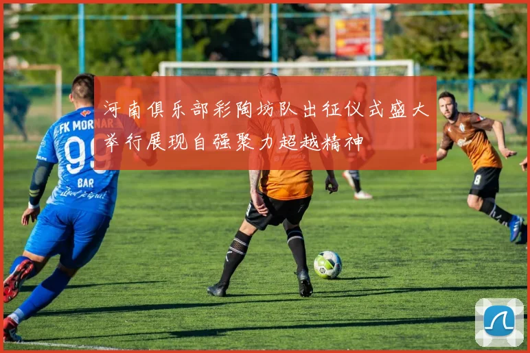 河南俱乐部彩陶坊队出征仪式盛大举行展现自强聚力超越精神