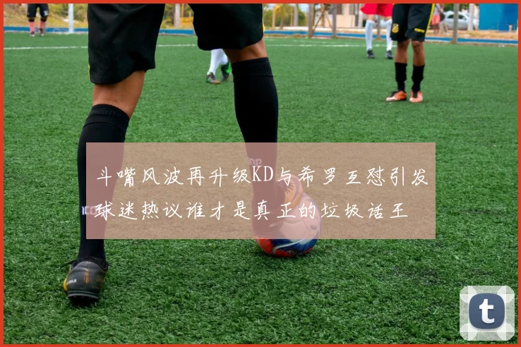 斗嘴风波再升级KD与希罗互怼引发球迷热议谁才是真正的垃圾话王