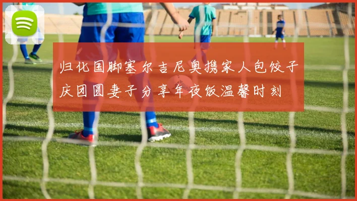 归化国脚塞尔吉尼奥携家人包饺子庆团圆妻子分享年夜饭温馨时刻