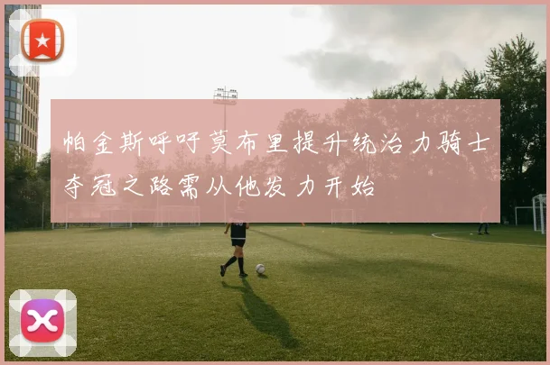 帕金斯呼吁莫布里提升统治力骑士夺冠之路需从他发力开始