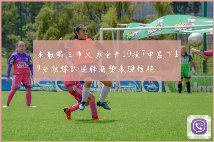 米勒第三节火力全开10投7中轰下19分助球队逆转局势表现惊艳