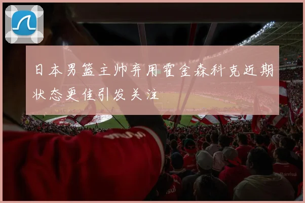 日本男篮主帅弃用霍金森科克近期状态更佳引发关注