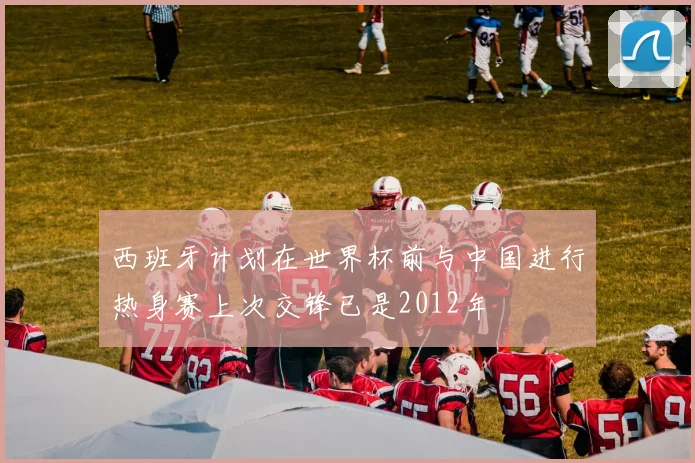 西班牙计划在世界杯前与中国进行热身赛上次交锋已是2012年