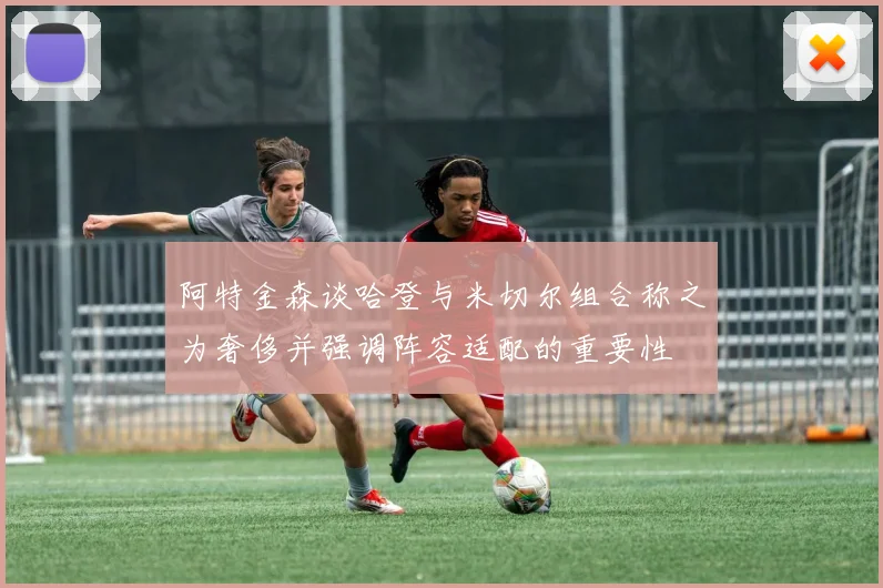 阿特金森谈哈登与米切尔组合称之为奢侈并强调阵容适配的重要性