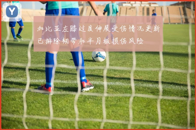 加比亚左膝过度伸展受伤情况更新已排除韧带和半月板损伤风险