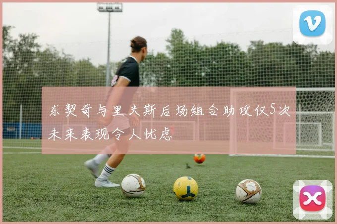 东契奇与里夫斯后场组合助攻仅5次未来表现令人忧虑