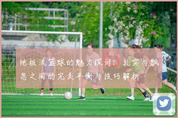 地板流篮球的魅力探讨：扎实与飘忽之间的完美平衡与技巧解析