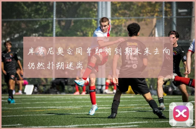 库蒂尼奥合同年即将到期未来去向仍然扑朔迷离