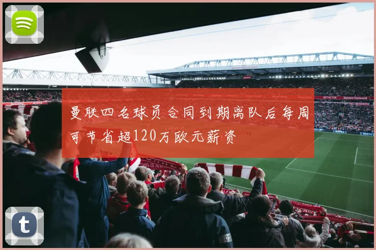 曼联四名球员合同到期离队后每周可节省超120万欧元薪资