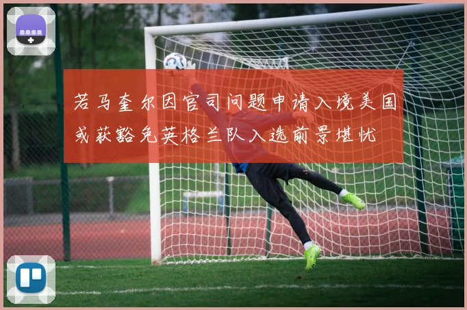 若马奎尔因官司问题申请入境美国或获豁免英格兰队入选前景堪忧