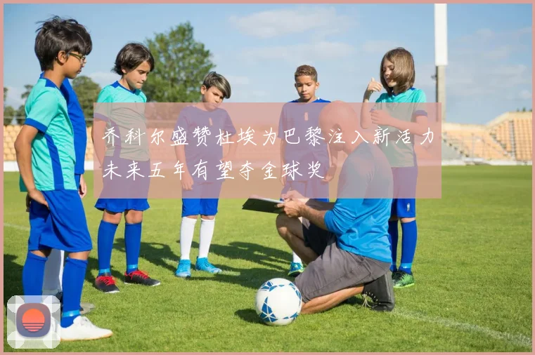 乔科尔盛赞杜埃为巴黎注入新活力未来五年有望夺金球奖